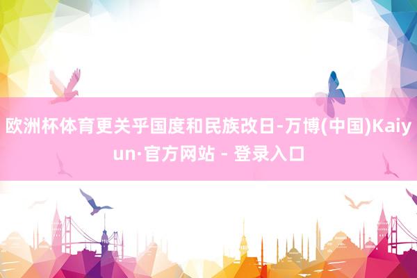 欧洲杯体育更关乎国度和民族改日-万博(中国)Kaiyun·官方网站 - 登录入口