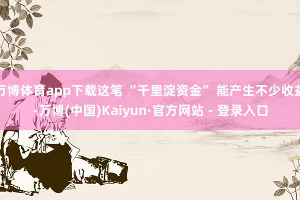 万博体育app下载这笔 “千里淀资金” 能产生不少收益-万博(中国)Kaiyun·官方网站 - 登录入口
