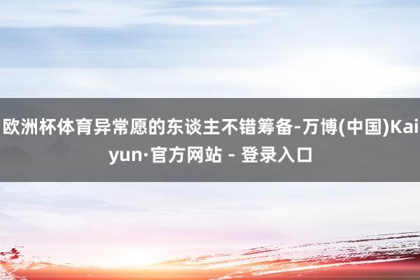 欧洲杯体育异常愿的东谈主不错筹备-万博(中国)Kaiyun·官方网站 - 登录入口