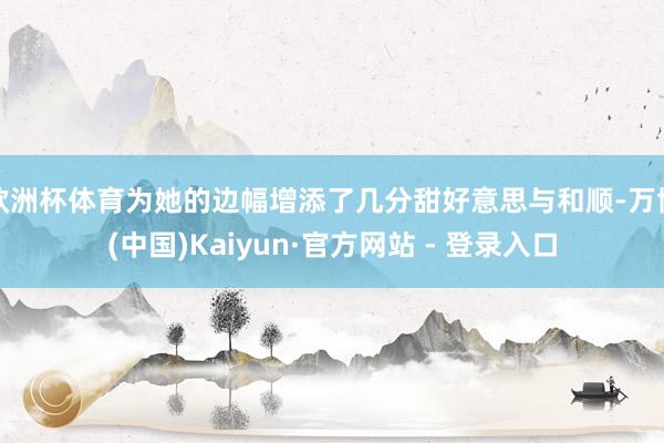 欧洲杯体育为她的边幅增添了几分甜好意思与和顺-万博(中国)Kaiyun·官方网站 - 登录入口