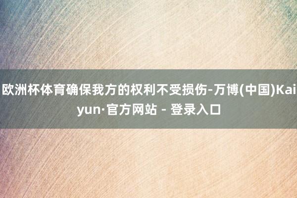 欧洲杯体育确保我方的权利不受损伤-万博(中国)Kaiyun·官方网站 - 登录入口
