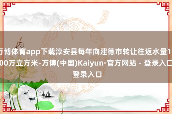 万博体育app下载淳安县每年向建德市转让往返水量1000万立方米-万博(中国)Kaiyun·官方网站 - 登录入口