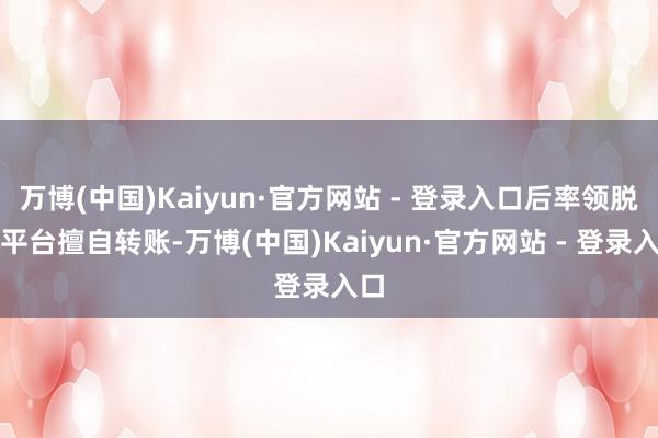 万博(中国)Kaiyun·官方网站 - 登录入口后率领脱离平台擅自转账-万博(中国)Kaiyun·官方网站 - 登录入口