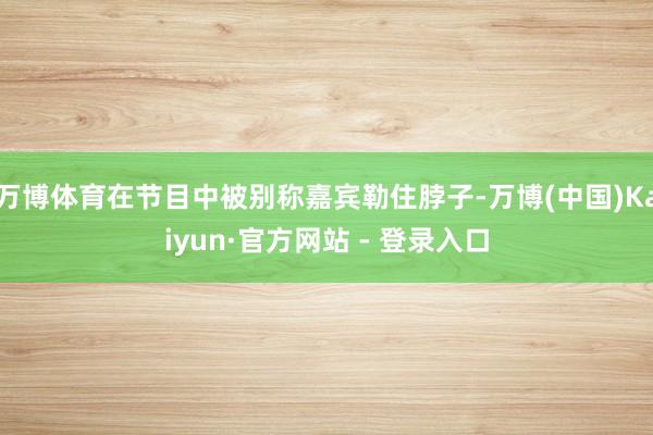 万博体育在节目中被别称嘉宾勒住脖子-万博(中国)Kaiyun·官方网站 - 登录入口