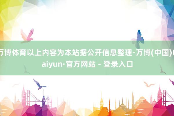 万博体育以上内容为本站据公开信息整理-万博(中国)Kaiyun·官方网站 - 登录入口