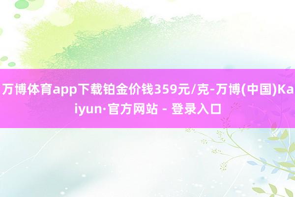 万博体育app下载铂金价钱359元/克-万博(中国)Kaiyun·官方网站 - 登录入口