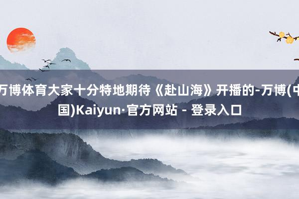 万博体育大家十分特地期待《赴山海》开播的-万博(中国)Kaiyun·官方网站 - 登录入口