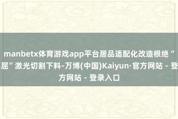 manbetx体育游戏app平台居品适配化改造根绝“水土不屈”激光切割下料-万博(中国)Kaiyun·官方网站 - 登录入口