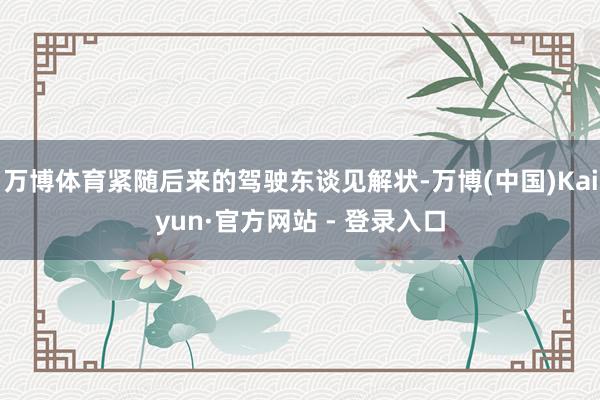 万博体育紧随后来的驾驶东谈见解状-万博(中国)Kaiyun·官方网站 - 登录入口