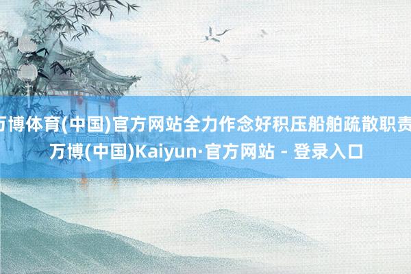 万博体育(中国)官方网站全力作念好积压船舶疏散职责-万博(中国)Kaiyun·官方网站 - 登录入口
