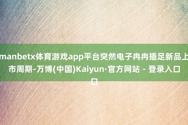 manbetx体育游戏app平台突然电子冉冉插足新品上市周期-万博(中国)Kaiyun·官方网站 - 登录入口