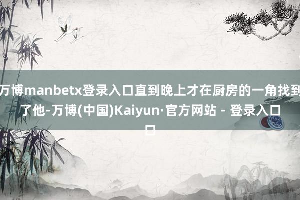 万博manbetx登录入口直到晚上才在厨房的一角找到了他-万博(中国)Kaiyun·官方网站 - 登录入口