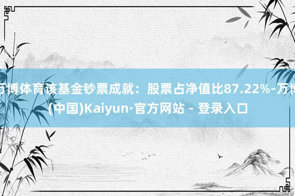 万博体育该基金钞票成就：股票占净值比87.22%-万博(中国)Kaiyun·官方网站 - 登录入口