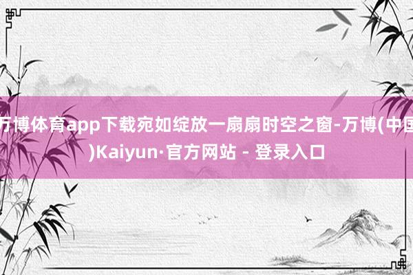 万博体育app下载宛如绽放一扇扇时空之窗-万博(中国)Kaiyun·官方网站 - 登录入口