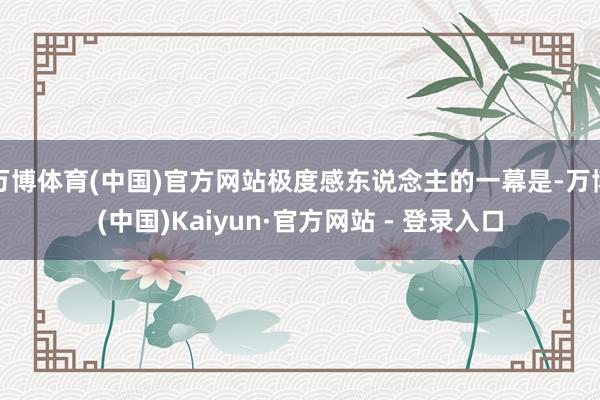 万博体育(中国)官方网站极度感东说念主的一幕是-万博(中国)Kaiyun·官方网站 - 登录入口