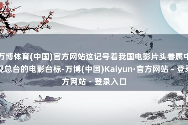 万博体育(中国)官方网站这记号着我国电影片头眷属中将出现总台的电影台标-万博(中国)Kaiyun·官方网站 - 登录入口