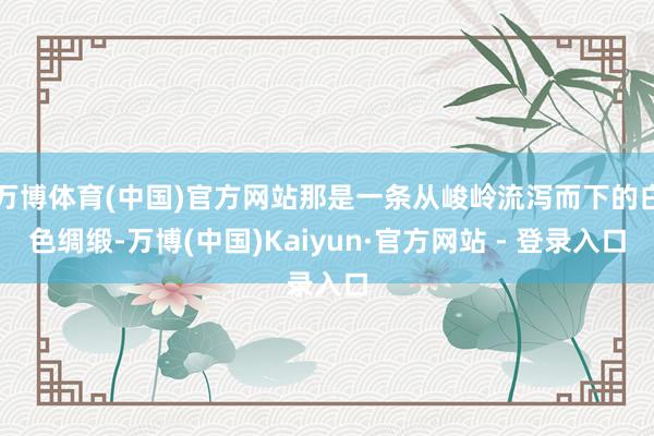 万博体育(中国)官方网站那是一条从峻岭流泻而下的白色绸缎-万博(中国)Kaiyun·官方网站 - 登录入口