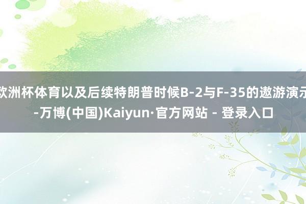欧洲杯体育以及后续特朗普时候B-2与F-35的遨游演示-万博(中国)Kaiyun·官方网站 - 登录入口