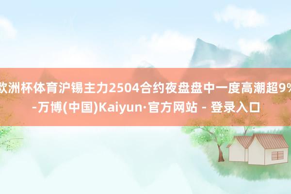 欧洲杯体育沪锡主力2504合约夜盘盘中一度高潮超9%-万博(中国)Kaiyun·官方网站 - 登录入口