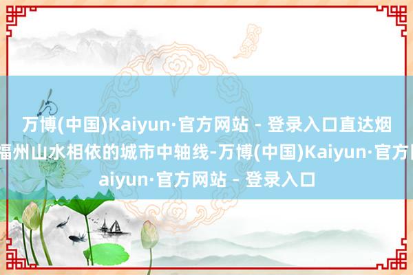 万博(中国)Kaiyun·官方网站 - 登录入口直达烟台山——这即是福州山水相依的城市中轴线-万博(中国)Kaiyun·官方网站 - 登录入口