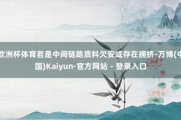 欧洲杯体育若是中间链路质料欠安或存在拥挤-万博(中国)Kaiyun·官方网站 - 登录入口