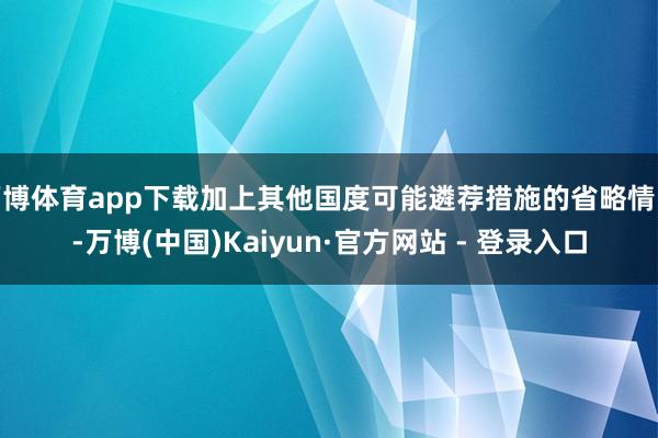 万博体育app下载加上其他国度可能遴荐措施的省略情味-万博(中国)Kaiyun·官方网站 - 登录入口