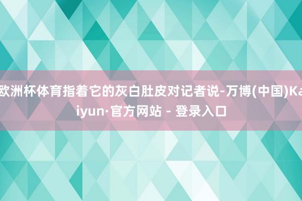欧洲杯体育指着它的灰白肚皮对记者说-万博(中国)Kaiyun·官方网站 - 登录入口