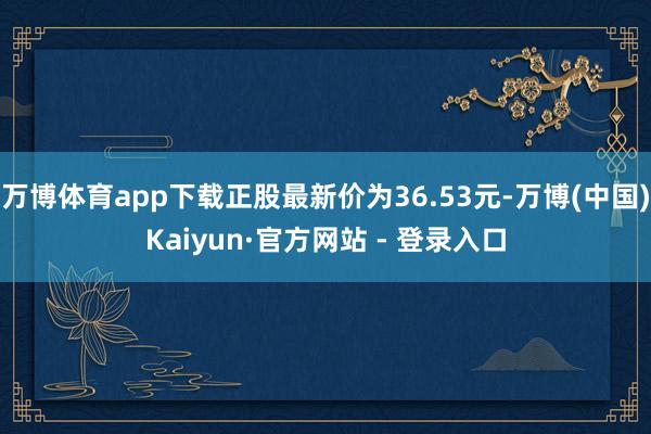 万博体育app下载正股最新价为36.53元-万博(中国)Kaiyun·官方网站 - 登录入口