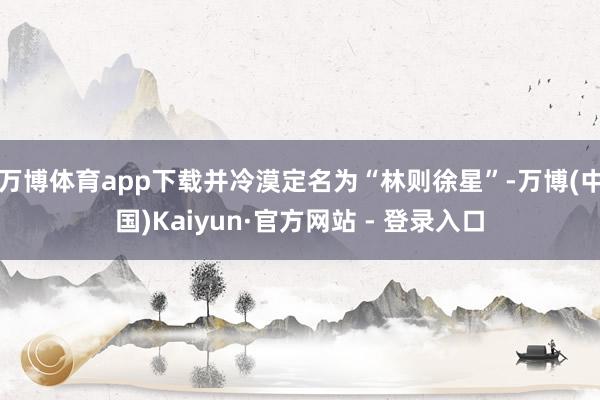 万博体育app下载并冷漠定名为“林则徐星”-万博(中国)Kaiyun·官方网站 - 登录入口