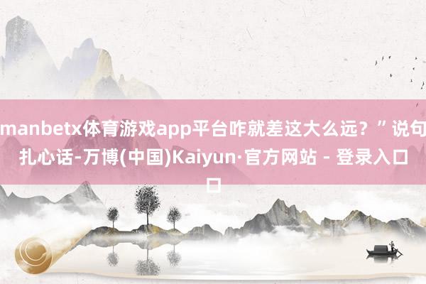 manbetx体育游戏app平台咋就差这大么远？”说句扎心话-万博(中国)Kaiyun·官方网站 - 登录入口