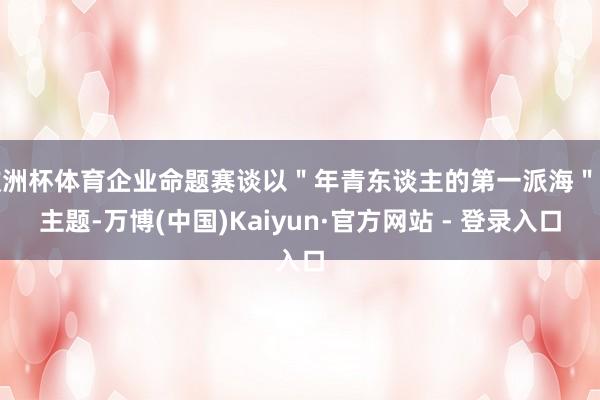 欧洲杯体育企业命题赛谈以＂年青东谈主的第一派海＂为主题-万博(中国)Kaiyun·官方网站 - 登录入口
