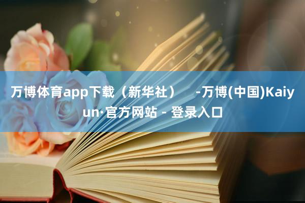 万博体育app下载（新华社）    -万博(中国)Kaiyun·官方网站 - 登录入口