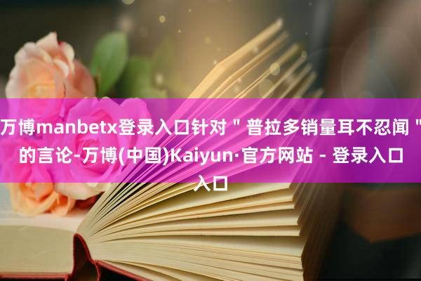 万博manbetx登录入口针对＂普拉多销量耳不忍闻＂的言论-万博(中国)Kaiyun·官方网站 - 登录入口