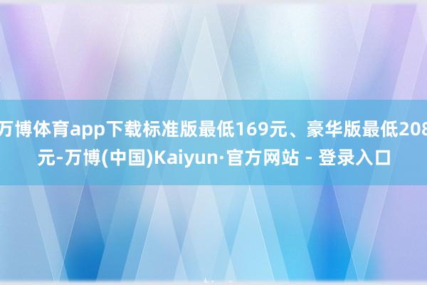 万博体育app下载标准版最低169元、豪华版最低208元-万博(中国)Kaiyun·官方网站 - 登录入口
