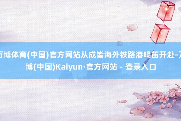 万博体育(中国)官方网站从成皆海外铁路港鸣笛开赴-万博(中国)Kaiyun·官方网站 - 登录入口