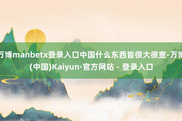 万博manbetx登录入口中国什么东西皆很大很宽-万博(中国)Kaiyun·官方网站 - 登录入口