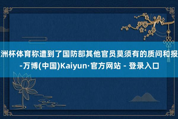 欧洲杯体育称遭到了国防部其他官员莫须有的质问和报复-万博(中国)Kaiyun·官方网站 - 登录入口