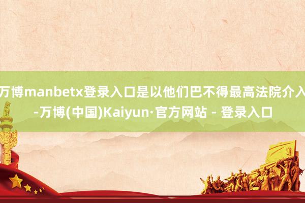 万博manbetx登录入口是以他们巴不得最高法院介入-万博(中国)Kaiyun·官方网站 - 登录入口