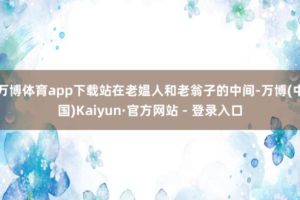万博体育app下载站在老媪人和老翁子的中间-万博(中国)Kaiyun·官方网站 - 登录入口