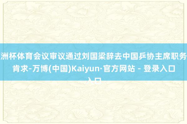 欧洲杯体育会议审议通过刘国梁辞去中国乒协主席职务的肯求-万博(中国)Kaiyun·官方网站 - 登录入口