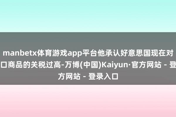 manbetx体育游戏app平台他承认好意思国现在对中国出口商品的关税过高-万博(中国)Kaiyun·官方网站 - 登录入口