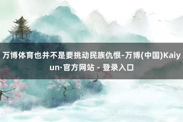 万博体育也并不是要挑动民族仇恨-万博(中国)Kaiyun·官方网站 - 登录入口