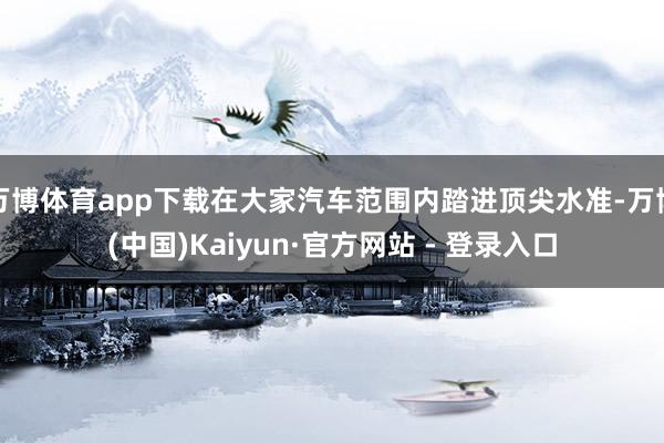 万博体育app下载在大家汽车范围内踏进顶尖水准-万博(中国)Kaiyun·官方网站 - 登录入口