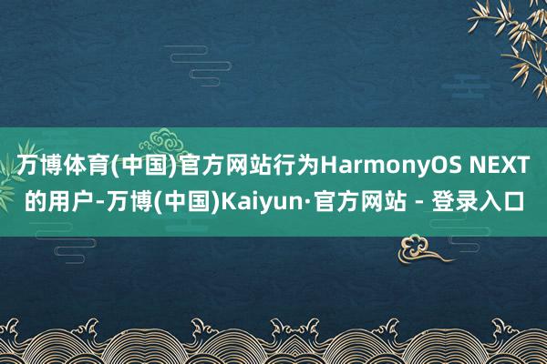 万博体育(中国)官方网站行为HarmonyOS NEXT的用户-万博(中国)Kaiyun·官方网站 - 登录入口