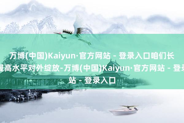 万博(中国)Kaiyun·官方网站 - 登录入口咱们长久坚握高水平对外绽放-万博(中国)Kaiyun·官方网站 - 登录入口