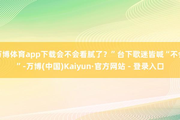 万博体育app下载会不会看腻了？”台下歌迷皆喊“不会”-万博(中国)Kaiyun·官方网站 - 登录入口