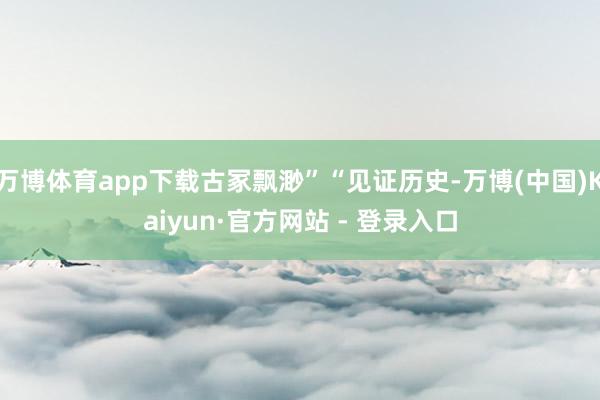 万博体育app下载古冢飘渺”“见证历史-万博(中国)Kaiyun·官方网站 - 登录入口