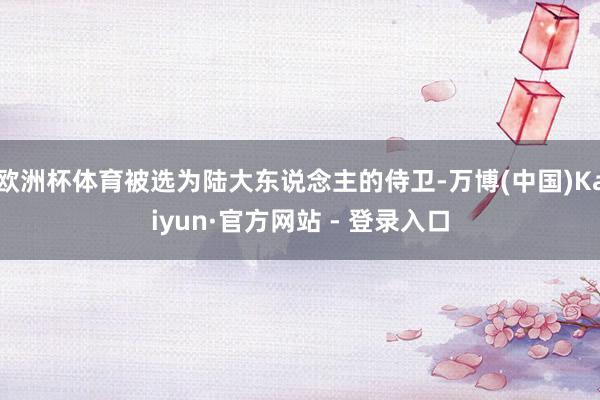 欧洲杯体育被选为陆大东说念主的侍卫-万博(中国)Kaiyun·官方网站 - 登录入口