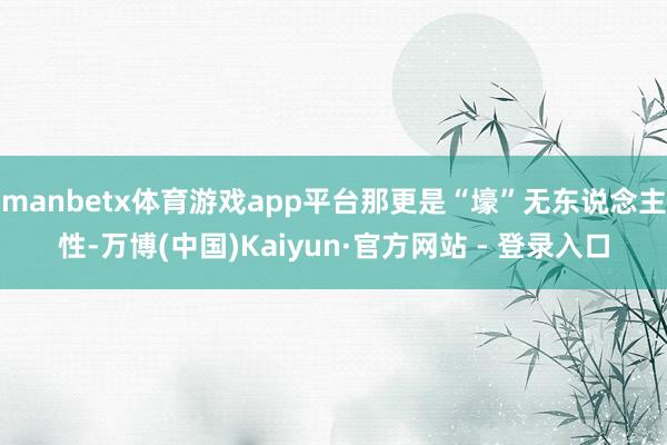 manbetx体育游戏app平台那更是“壕”无东说念主性-万博(中国)Kaiyun·官方网站 - 登录入口