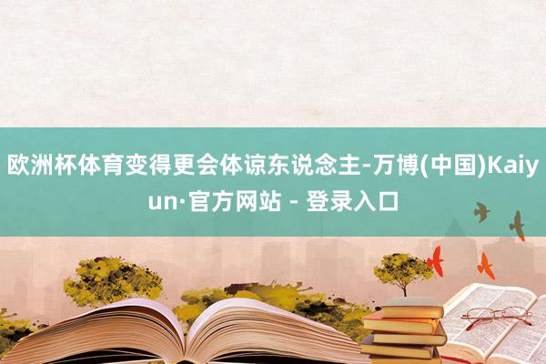 欧洲杯体育变得更会体谅东说念主-万博(中国)Kaiyun·官方网站 - 登录入口